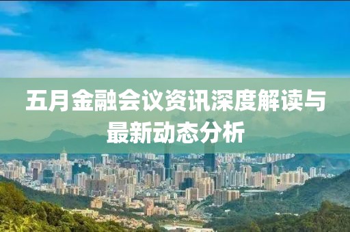 五月金融会议资讯深度解读与最新动态分析