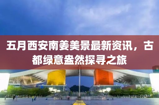 五月西安南姜美景最新资讯，古都绿意盎然探寻之旅