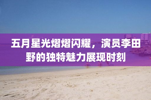 五月星光熠熠闪耀，演员李田野的独特魅力展现时刻