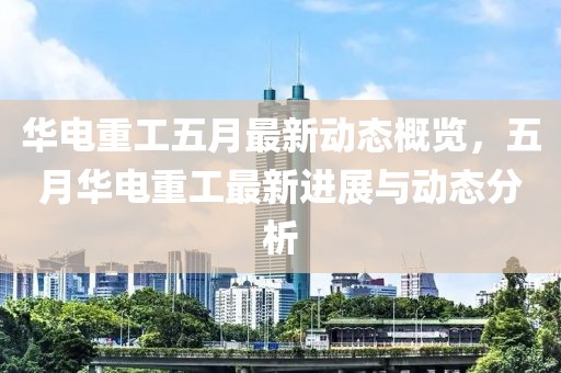 华电重工五月最新动态概览，五月华电重工最新进展与动态分析