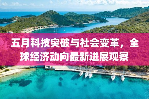 五月科技突破与社会变革，全球经济动向最新进展观察