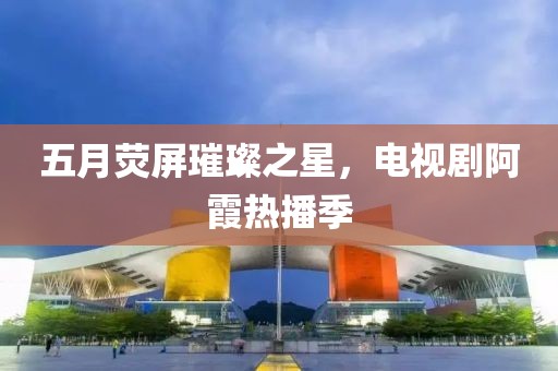 五月荧屏璀璨之星，电视剧阿霞热播季