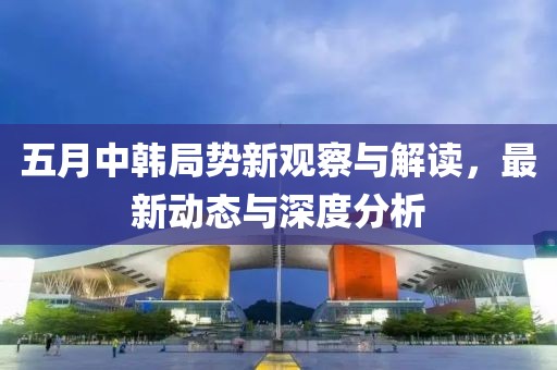 五月中韩局势新观察与解读，最新动态与深度分析