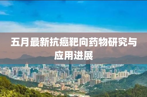 五月最新抗癌靶向药物研究与应用进展