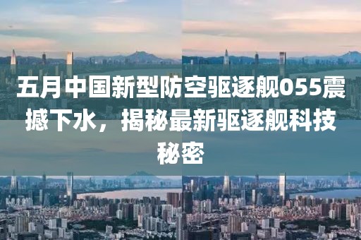 五月中国新型防空驱逐舰055震撼下水，揭秘最新驱逐舰科技秘密