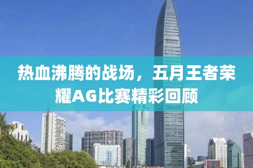 热血沸腾的战场，五月王者荣耀AG比赛精彩回顾