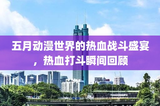 五月动漫世界的热血战斗盛宴，热血打斗瞬间回顾