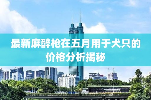最新麻醉枪在五月用于犬只的价格分析揭秘