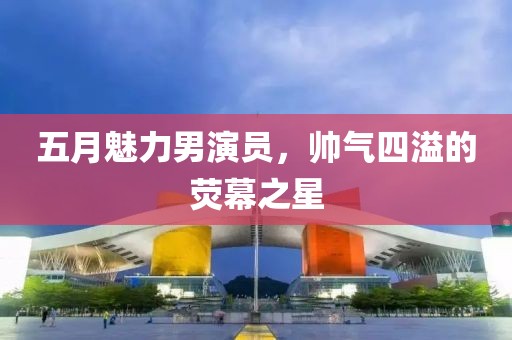 五月魅力男演员，帅气四溢的荧幕之星