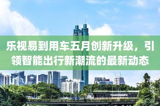 乐视易到用车五月创新升级，引领智能出行新潮流的最新动态