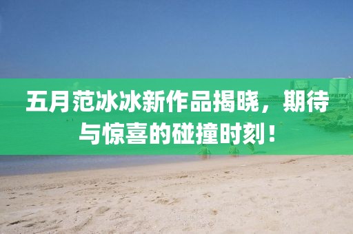 五月范冰冰新作品揭晓，期待与惊喜的碰撞时刻！
