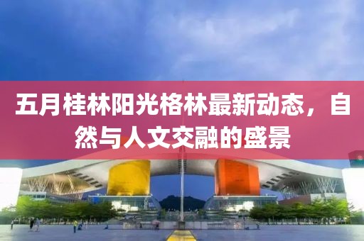 五月桂林阳光格林最新动态，自然与人文交融的盛景