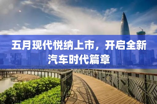 五月现代悦纳上市，开启全新汽车时代篇章