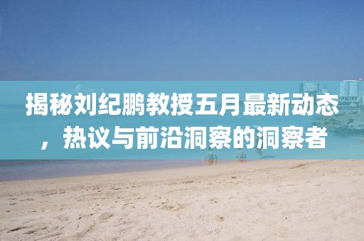 揭秘刘纪鹏教授五月最新动态，热议与前沿洞察的洞察者
