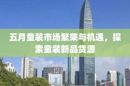 五月童装市场繁荣与机遇，探索童装新品货源