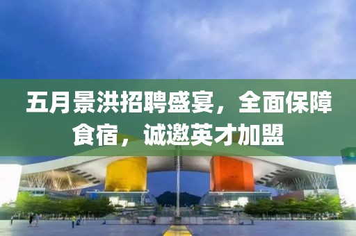 五月景洪招聘盛宴，全面保障食宿，诚邀英才加盟