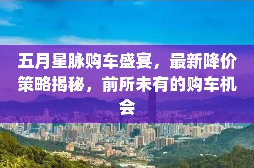 五月星脉购车盛宴，最新降价策略揭秘，前所未有的购车机会