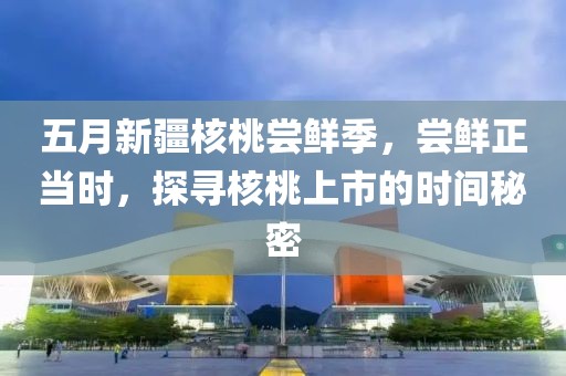 五月新疆核桃尝鲜季，尝鲜正当时，探寻核桃上市的时间秘密