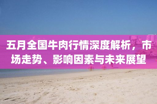五月全国牛肉行情深度解析，市场走势、影响因素与未来展望