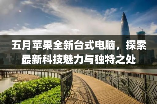 五月苹果全新台式电脑，探索最新科技魅力与独特之处