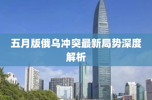 五月版俄乌冲突最新局势深度解析