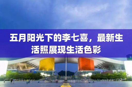 五月阳光下的李七喜，最新生活照展现生活色彩