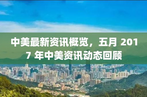 中美最新资讯概览，五月 2017 年中美资讯动态回顾