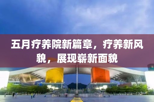 五月疗养院新篇章，疗养新风貌，展现崭新面貌