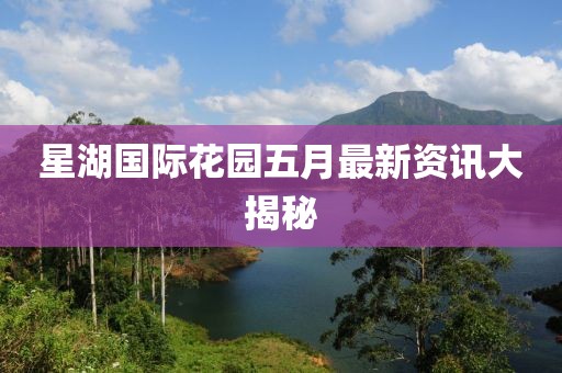 星湖国际花园五月最新资讯大揭秘