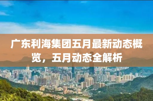 广东利海集团五月最新动态概览，五月动态全解析