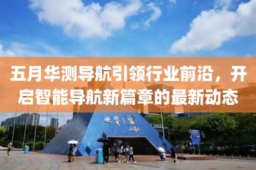 五月华测导航引领行业前沿，开启智能导航新篇章的最新动态