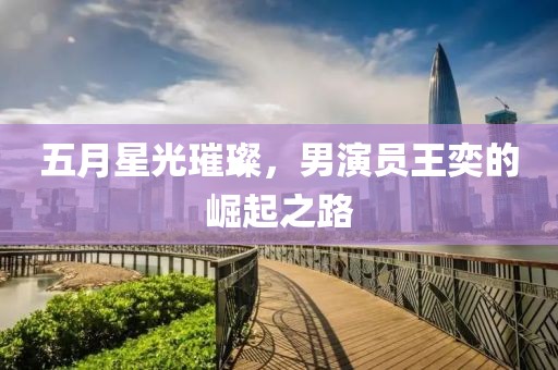 五月星光璀璨，男演员王奕的崛起之路