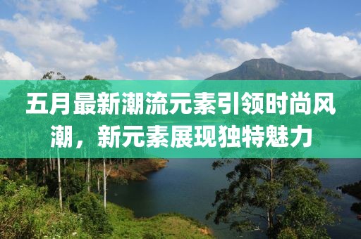 五月最新潮流元素引领时尚风潮，新元素展现独特魅力
