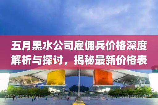 五月黑水公司雇佣兵价格深度解析与探讨，揭秘最新价格表