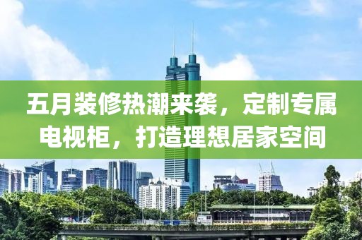 五月装修热潮来袭，定制专属电视柜，打造理想居家空间