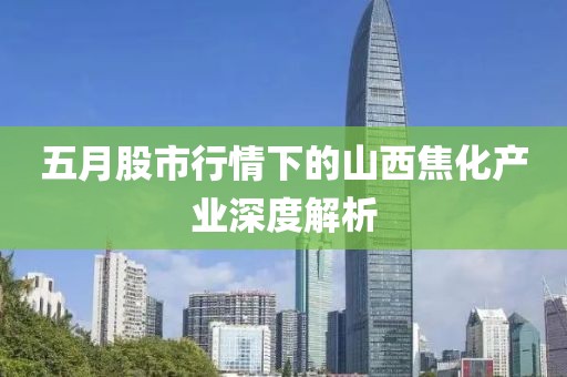 五月股市行情下的山西焦化产业深度解析