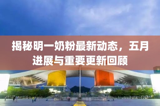 揭秘明一奶粉最新动态，五月进展与重要更新回顾