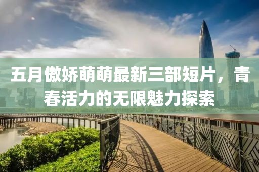 五月傲娇萌萌最新三部短片，青春活力的无限魅力探索