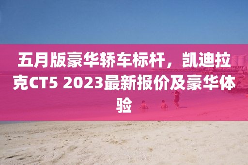 五月版豪华轿车标杆，凯迪拉克CT5 2023最新报价及豪华体验