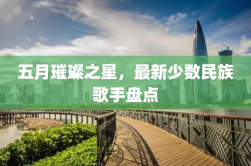 五月璀璨之星，最新少数民族歌手盘点