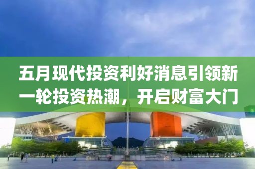 五月现代投资利好消息引领新一轮投资热潮，开启财富大门