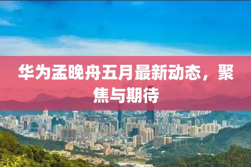 华为孟晚舟五月最新动态，聚焦与期待