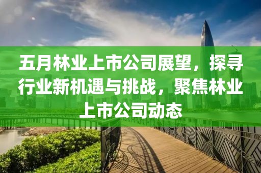 五月林业上市公司展望，探寻行业新机遇与挑战，聚焦林业上市公司动态