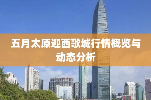五月太原迎西歌城行情概览与动态分析