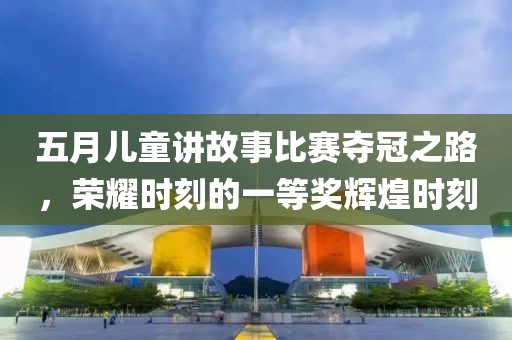 五月儿童讲故事比赛夺冠之路，荣耀时刻的一等奖辉煌时刻