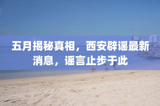 五月揭秘真相，西安辟谣最新消息，谣言止步于此
