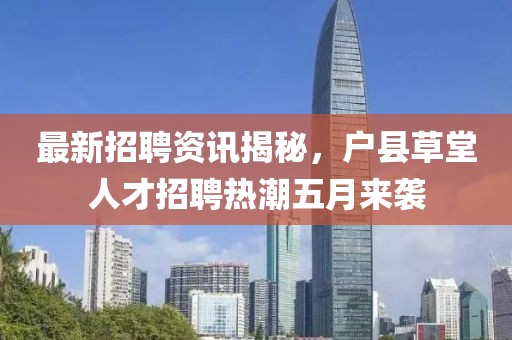 最新招聘资讯揭秘，户县草堂人才招聘热潮五月来袭
