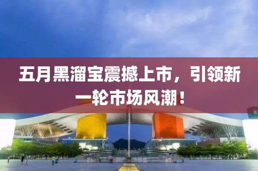 五月黑溜宝震撼上市，引领新一轮市场风潮！