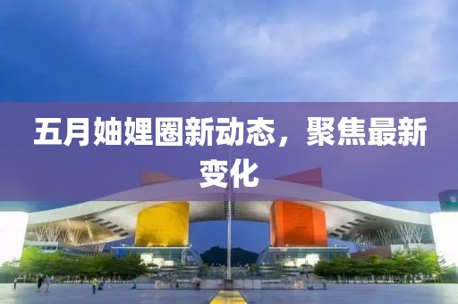 五月妯娌圈新动态，聚焦最新变化