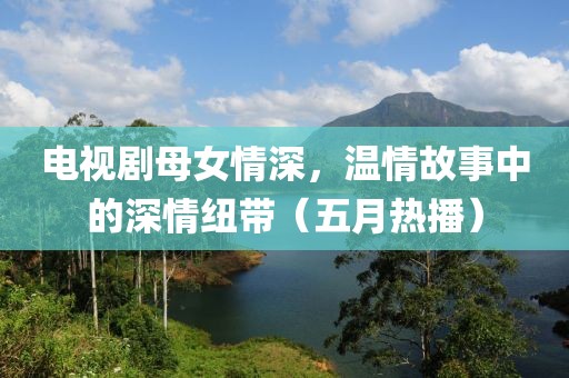 电视剧母女情深，温情故事中的深情纽带（五月热播）